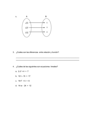 c. A B
3. ¿Cuáles son las diferencias entre relación y función?
_______________________________________________________________
_______________________________________________________________
4. ¿Cuáles de las siguientes son ecuaciones lineales?
a. 2 z2 + 4 = 7
b. 12 t – 15 = 17
c. 19 t3 + 5 = 6
d. 14 w - 24 = 12
√25
√27
3
√16
4
5
3
4
4
 