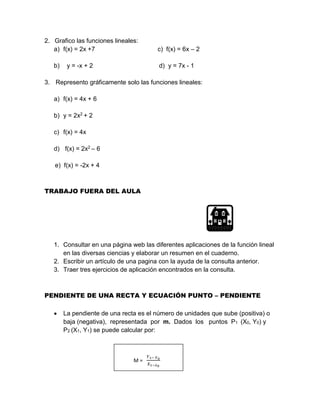 2. Grafico las funciones lineales:
a) f(x) = 2x +7 c) f(x) = 6x – 2
b) y = -x + 2 d) y = 7x - 1
3. Represento gráficamente solo las funciones lineales:
a) f(x) = 4x + 6
b) y = 2x2 + 2
c) f(x) = 4x
d) f(x) = 2x2 – 6
e) f(x) = -2x + 4
TRABAJO FUERA DEL AULA
1. Consultar en una página web las diferentes aplicaciones de la función lineal
en las diversas ciencias y elaborar un resumen en el cuaderno.
2. Escribir un artículo de una pagina con la ayuda de la consulta anterior.
3. Traer tres ejercicios de aplicación encontrados en la consulta.
PENDIENTE DE UNA RECTA Y ECUACIÓN PUNTO – PENDIENTE
 La pendiente de una recta es el número de unidades que sube (positiva) o
baja (negativa), representada por m. Dados los puntos P1 (X0, Y0) y
P2 (X1, Y1) se puede calcular por:
M =
𝑌1− 𝑌0
𝑋1−𝑥0
 