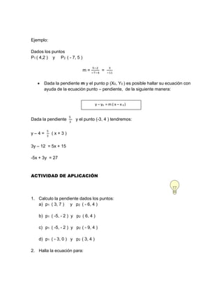 Ejemplo:
Dados los puntos
P1 ( 4,2 ) y P2 ( - 7, 5 )
m =
5−2
−7−4
=
3
−11
 Dada la pendiente m y el punto p (X0, Y0 ) es posible hallar su ecuación con
ayuda de la ecuación punto – pendiente, de la siguiente manera:
Dada la pendiente
5
3
y el punto (-3, 4 ) tendremos:
y – 4 =
5
3
( x + 3 )
3y – 12 = 5x + 15
-5x + 3y = 27
ACTIVIDAD DE APLICACIÓN
1. Calculo la pendiente dados los puntos:
a) p1 ( 3, 7 ) y p2 ( - 6, 4 )
b) p1 ( -5, - 2 ) y p2 ( 6, 4 )
c) p1 ( -5, - 2 ) y p2 ( - 9, 4 )
d) p1 ( - 3, 0 ) y p2 ( 3, 4 )
2. Halla la ecuación para:
y – y0 = m ( x – x 0 )
 
