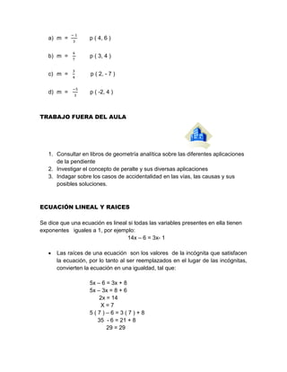 a) m =
− 1
3
p ( 4, 6 )
b) m =
4
7
p ( 3, 4 )
c) m =
3
4
p ( 2, - 7 )
d) m =
−5
3
p ( -2, 4 )
TRABAJO FUERA DEL AULA
1. Consultar en libros de geometría analítica sobre las diferentes aplicaciones
de la pendiente
2. Investigar el concepto de peralte y sus diversas aplicaciones
3. Indagar sobre los casos de accidentalidad en las vías, las causas y sus
posibles soluciones.
ECUACIÓN LINEAL Y RAICES
Se dice que una ecuación es lineal si todas las variables presentes en ella tienen
exponentes iguales a 1, por ejemplo:
14x – 6 = 3x- 1
 Las raíces de una ecuación son los valores de la incógnita que satisfacen
la ecuación, por lo tanto al ser reemplazados en el lugar de las incógnitas,
convierten la ecuación en una igualdad, tal que:
5x – 6 = 3x + 8
5x – 3x = 8 + 6
2x = 14
X = 7
5 ( 7 ) – 6 = 3 ( 7 ) + 8
35 - 6 = 21 + 8
29 = 29
 