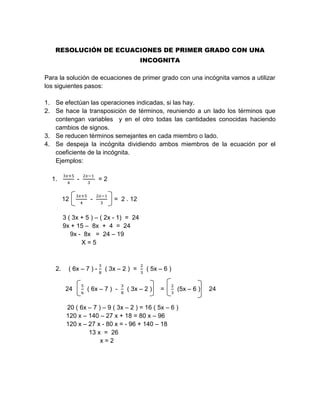 RESOLUCIÓN DE ECUACIONES DE PRIMER GRADO CON UNA
INCOGNITA
Para la solución de ecuaciones de primer grado con una incógnita vamos a utilizar
los siguientes pasos:
1. Se efectúan las operaciones indicadas, si las hay.
2. Se hace la transposición de términos, reuniendo a un lado los términos que
contengan variables y en el otro todas las cantidades conocidas haciendo
cambios de signos.
3. Se reducen términos semejantes en cada miembro o lado.
4. Se despeja la incógnita dividiendo ambos miembros de la ecuación por el
coeficiente de la incógnita.
Ejemplos:
1.
3𝑥+5
4
-
2𝑥−1
3
= 2
12
3𝑥+5
4
-
2𝑥−1
3
= 2 . 12
3 ( 3x + 5 ) – ( 2x - 1) = 24
9x + 15 – 8x + 4 = 24
9x - 8x = 24 – 19
X = 5
2. ( 6x – 7 ) -
3
8
( 3x – 2 ) =
2
3
( 5x – 6 )
24
5
6
( 6x – 7 ) -
3
8
( 3x – 2 ) =
2
3
(5x – 6 ) 24
20 ( 6x – 7 ) – 9 ( 3x – 2 ) = 16 ( 5x – 6 )
120 x – 140 – 27 x + 18 = 80 x – 96
120 x – 27 x - 80 x = - 96 + 140 – 18
13 x = 26
x = 2
 
