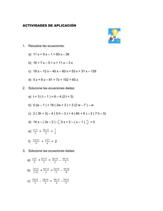 ACTIVIDADES DE APLICACIÓN
1. Resuelve las ecuaciones:
a) 11 x + 5 x – 1 = 65 x – 36
b) 16 + 7 x – 5 + x = 11 x – 3 x
c) 18 x – 12 x – 40 x – 60 x = 53 x + 31 x – 126
d) 5 z + 6 z – 81 = 7z + 102 + 65 z
2. Solucione las ecuaciones dadas:
a) t + 3 ( t – 1 ) = 6 – 4 (2 t + 3)
b) 5 (w – 1 ) + 16 ( 2w + 3 ) = 3 (2 w – 7 ) – w
c) 2 ( 3h + 3) – 4 ( 5 h – 3 ) = 4 ( 6h + 5 ) – 2 ( 7 h – 5)
d) 14 x – ( 3x – 2 ) - 5 x + 2 – ( x – 1 ) = 0
e)
𝑥−1
3
+
2𝑥−3
2
=
7
2
f)
9 𝑥+1
9
+
𝑥+7
6
= 2
3. Solucione las ecuaciones dadas:
a)
𝑥+1
4
+
2𝑥−5
2
=
6𝑥−6
2
-
4𝑥−6
2
b)
7𝑥+1
(−2)
+
4𝑥−6
4
=
7𝑥+4
2
-
6𝑥+6
8
c)
7ℎ+2
3
-
2ℎ+6
3
=
4ℎ−5
4
-
7ℎ+2
5
 