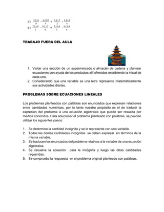 d)
7𝑧−6
8
-
6 𝑧+8
4
=
2 𝑧−7
2
-
4 𝑧+6
6
e)
7 𝑟−4
2
-
6 𝑟−7
6
=
5 𝑟+4
5
-
6 𝑟+4
6
TRABAJO FUERA DEL AULA
1. Visitar una sección de un supermercado o almacén de cadena y plantear
ecuaciones con ayuda de los productos allí ofrecidos escribiendo la inicial de
cada uno.
2. Considerando que una variable es una letra represente matemáticamente
sus actividades diarias.
PROBLEMAS SOBRE ECUACIONES LINEALES
Los problemas planteados con palabras son enunciados que expresan relaciones
entre cantidades numéricas, por lo tanto nuestro propósito es el de traducir la
expresión del problema a una ecuación algebraica que puede ser resuelta por
medios conocidos. Para solucionar el problema planteado con palabras, se pueden
utilizar los siguientes pasos:
1. Se determina la cantidad incógnita y se le representa con una variable.
2. Todas las demás cantidades incógnitas se deben expresar en términos de la
misma variable.
3. Se traducen los enunciados del problema relativos a la variable de una ecuación
algebraica.
4. Se resuelve la ecuación para la incógnita y luego las otras cantidades
requeridas.
5. Se comprueba la respuesta en el problema original planteado con palabras.
 