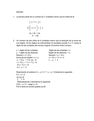 Ejemplo:
1. La tercera parte de un número es 7 unidades menor que la mitad de el.
1
3
x + 7 =
1
2
x
6
1
3
x + 7 =
1
2
x
2x + 42 = 3x
X = 42
2. Un número de dos cifras es 6 unidades menor que el séxtuplo de la suma de
sus dígitos. Si los dígitos se intercambian el resultado excede 3 a 11 veces el
digito de las unidades del número original. Encontrar dicho número:
x = digito de las unidades Dígito de las unidades = y
y = digito de las decenas Dígito de las decenas = x
Número = x +10 y Número = y + 10 x
Suma de los dígitos = x + y y + 10 x = 11 x + 3
x + 10 y = 7 (x +y) – 6 x - y = 3
x + 10 y = 7 x + 7 y – 6
-6 x + 3 y = - 6
2 x – y = 2
Resolviendo el sistema 2 x – y = 2 Y x – y = 3 tenemos lo siguiente:
2 x – y = 2
-x + y = 3
x = 5
Reemplazando x tendremos lo siguiente:
2 (5) – y = 2 ; luego y = 8
Por lo tanto el número pedido es 85
 