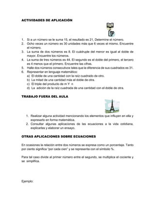 ACTIVIDADES DE APLICACIÓN
1. Si a un número se le suma 15, el resultado es 21, Determine el número.
2. Ocho veces un número es 30 unidades más que 6 veces el mismo. Encuentre
el número.
3. La suma de dos números es 8. El cuádruple del menor es igual al doble de
mayor. Encuentre los números.
4. La suma de tres números es 44. El segundo es el doble del primero, el tercero
es 4 menos que el primero. Encuentre las cifras.
5. Halle dos números consecutivos tales que la diferencia de sus cuadrados es 31.
6. Representar en lenguaje matemático:
a) El doble de una cantidad con la raíz cuadrado de otro.
b) La mitad de una cantidad más el doble de otra.
c) El triple del producto de m Y n
d) La adición de la raíz cuadrada de una cantidad con el doble de otra.
TRABAJO FUERA DEL AULA
1. Realizar alguna actividad mencionando los elementos que influyen en ella y
expresarlo en forma matemática.
2. Consultar algunas aplicaciones de las ecuaciones a la vida cotidiana,
explicarlas y elaborar un ensayo.
OTRAS APLICACIONES SOBRE ECUACIONES
En ocasiones la relación entre dos números se expresa como un porcentaje. Tanto
por ciento significa “por cada cien” y se representa con el símbolo %.
Para tal caso divide al primer número entre el segundo, se multiplica el cociente y
se simplifica.
Ejemplo:
 