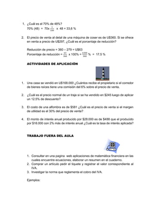 1. ¿Cuál es el 70% de 48%?
70% (48) = 70x
1
100
x 48 = 33,6 %
2. El precio de venta al detal de una máquina de coser es de U$360. Si se ofrece
en venta a precio de U$297, ¿Cuál es el porcentaje de reducción?
Reducción de precio = 360 – 279 = U$63
Porcentaje de reducción =
63
360
x 100% =
6300
360
% = 17.5 %
ACTIVIDADES DE APLICACIÓN
1. Una casa se vendió en U$168.000 ¿Cuántos recibe el propietario si el corredor
de bienes raíces tiene una comisión del 6% sobre el precio de venta.
2. ¿Cuál es el precio normal de un traje si se ha vendido en $245 luego de aplicar
un 12.5% de descuento?
3. El costo de una alfombra es de $581 ¿Cuál es el precio de venta si el margen
de utilidad es el 30% del precio de venta?
4. El monto de interés anual producido por $28.000 es de $488 que el producido
por $16.000 con 2% más de interés anual ¿Cuál es la tasa de interés aplicada?
TRABAJO FUERA DEL AULA
1. Consultar en una pagina web aplicaciones de matemática financiera en las
cuales encuentre ecuaciones, elaborar un resumen en el cuaderno.
2. Comprar un artículo pedir el tiquete y registrar el valor correspondiente al
IVA.
3. Investigar la norma que reglamenta el cobro del IVA.
Ejemplos:
 