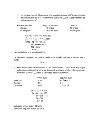 1. Un hombre mezcló 48 onzas de una solución de yodo al 4% con 40 onzas
de una solución al 15% de la misma sustancia ¿Cuál es el porcentaje de
yodo en la mezcla?
Primera solución Segunda solución Mezcla
48 onzas 40 onzas 88 onzas
4% del yodo 15% del yodo x% de yodo
4% (48) + 15% (40) = x% (88)
4
100
(48) +
15
100
(40) =
𝑥
100
(88)
4(48) + 15 (40) = 88 . x
192 + 600 = 88 x
792 = 88 x
x = 9
La mezcla tiene una solución del 9%.
La distancia recorrida, es igual al producto de la velocidad por el tiempo; por lo
tanto:
x = v . t
2. Dos automóviles se encuentran a una distancia de 375 km entre sí y cuyas
velocidades difieren 5 km / h, se dirigen el uno hacia el otro. Se encuentran
dentro de 3 horas. ¿Cual es la velocidad de cada automóvil?
Primer auto Segundo auto
Velocidad x. km (x+ 5) km. h
Tiempo 3 h 3 h
Distancia 3 km 3 (x+5) km
3x + 3 (x+5) = 375
3x +3x +15 = 375
6x = 375 – 15
6x = 360
X = 60
Velocidad primer auto = 60 km/h
Velocidad segundo auto = 65 km /h
 