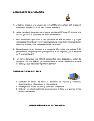 ACTIVIDADES DE APLICACIÓN
1. ¿Cuántas onzas de una solución de yodo al 16% deben añadir a 60 onzas del
mismo tipo de solución al 3% para obtener una al 8%.
2. Jaime mezclo 45 litros del mismo tipo de solución al 18% con 60 litros de una
al 32% ¿Cuál es el porcentaje del ácido en la mezcla?
3. Dos automóviles que están a una distancia de 464 km entre sí y cuyas
velocidades diferentes en 8 km/h, se dirigen el uno hacia el otro. Se encontraran
dentro de 4 horas ¿Cual es la velocidad de cada uno?
4. Dos autos que parten de A dan una ventaja de 30 m a otro que parte de B. El
primero hace 8 m por segundo y el segundo 5 m por segundo ¿a que distancia
de A se encontraran?
5. Un tren de carga que va a 42 km/h es seguido 3 horas después por un tren de
pasajeros que va a 60 km/h ¿en cuantas horas el tren de pasajeros alcanza al
de carga y a que distancia del punto de partida?
TRABAJO FUERA DEL AULA
1. Consultar en textos de física la definición de espacio y velocidad,
determinando su influencia en la vida cotidiana.
2. Investigar que es una solución y como está compuesta
3. Elaborar un artículo sobre las aplicaciones de la física y la química en las
ecuaciones lineales.
GENERALIDADES DE ESTADISTICA
 