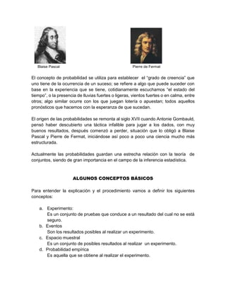 Blaise Pascal Pierre de Fermat
El concepto de probabilidad se utiliza para establecer el “grado de creencia” que
uno tiene de la ocurrencia de un suceso; se refiere a algo que puede suceder con
base en la experiencia que se tiene, cotidianamente escuchamos “el estado del
tiempo”, o la presencia de lluvias fuertes o ligeras, vientos fuertes o en calma, entre
otros; algo similar ocurre con los que juegan lotería o apuestan; todos aquellos
pronósticos que hacemos con la esperanza de que sucedan.
El origen de las probabilidades se remonta al siglo XVII cuando Antonie Gombauld,
pensó haber descubierto una táctica infalible para jugar a los dados, con muy
buenos resultados, después comenzó a perder, situación que lo obligó a Blaise
Pascal y Pierre de Fermat, iniciándose así poco a poco una ciencia mucho más
estructurada.
Actualmente las probabilidades guardan una estrecha relación con la teoría de
conjuntos, siendo de gran importancia en el campo de la inferencia estadística.
ALGUNOS CONCEPTOS BÁSICOS
Para entender la explicación y el procedimiento vamos a definir los siguientes
conceptos:
a. Experimento:
Es un conjunto de pruebas que conduce a un resultado del cual no se está
seguro.
b. Eventos
Son los resultados posibles al realizar un experimento.
c. Espacio muestral
Es un conjunto de posibles resultados al realizar un experimento.
d. Probabilidad empírica
Es aquella que se obtiene al realizar el experimento.
 