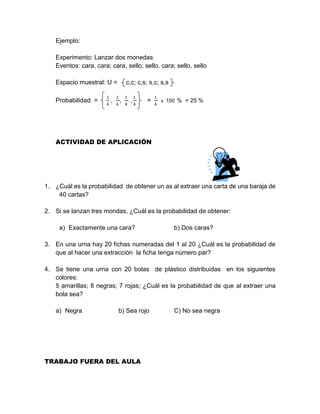 Ejemplo:
Experimento: Lanzar dos monedas
Eventos: cara, cara; cara, sello; sello, cara; sello, sello
Espacio muestral: U = c,c; c,s; s,c; s,s
Probabilidad =
1
4
,
1
4
,
1
4
,
1
4
=
1
4
x 100 % = 25 %
ACTIVIDAD DE APLICACIÓN
1. ¿Cuál es la probabilidad de obtener un as al extraer una carta de una baraja de
40 cartas?
2. Si se lanzan tres mondas, ¿Cuál es la probabilidad de obtener:
a) Exactamente una cara? b) Dos caras?
3. En una urna hay 20 fichas numeradas del 1 al 20 ¿Cuál es la probabilidad de
que al hacer una extracción la ficha tenga número par?
4. Se tiene una urna con 20 bolas de plástico distribuidas en los siguientes
colores:
5 amarillas; 8 negras; 7 rojas; ¿Cuál es la probabilidad de que al extraer una
bola sea?
a) Negra b) Sea rojo C) No sea negra
TRABAJO FUERA DEL AULA
 