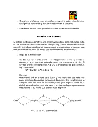 1. Seleccionar una lectura sobre probabilidades o pagina web, leerla determinar
los aspectos importantes y realizar un resumen en el cuaderno.
2. Elaborar un artículo sobre probabilidades con ayuda del texto anterior.
TECNICAS DE CONTEO
El análisis combinatorio construye una rama muy importante de la matemática finita,
la cual estudia las formas más notables de agrupar y ordenar los elementos de un
conjunto, además de establecer de manera rápida la ocurrencia de un suceso; para
ello utilizamos las técnicas de conteo que mencionaremos a continuación:
a) Regla de la multiplicación
Se dice que dos o más eventos son independientes entre sí; cuando la
ocurrencia de un evento no está relacionada con la ocurrencia del otro. Si
hay tres eventos independientes A, B y C, la probabilidad de que ocurren A,
B y C se obtiene:
P(A y B y C) = p (A). p (B). p (C).
Ejemplo:
Una persona vive en el norte de la ciudad y solo cuenta con dos rutas para
poder acceder a la autopista del norte de la ciudad. Una vez alcanzada la
autopista tiene tres rutas de menor congestión para llegar al centro de la
ciudad. Ya en el centro puede relacionar dos rutas para llegar al parqueadero
más próximo a su oficina ¿De cuantas rutas dispone?
1 1 1
Casa autopista 2 centro parqueadero
2 3 2
P = 2 x 3 x 2 = 12 posibilidades
 
