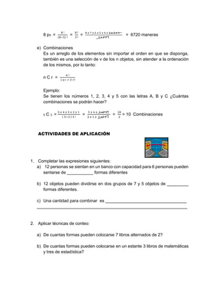 8 p5 =
8 !
(8−5) !
=
8 !
3 !
=
8 𝑥 7 𝑥 6 𝑥 5 𝑥 4 𝑥 3 𝑥 2 𝑥 1
3 𝑥 2 𝑥 1
= 6720 maneras
e) Combinaciones
Es un arreglo de los elementos sin importar el orden en que se disponga,
también es una selección de v de los n objetos, sin atender a la ordenación
de los mismos, por lo tanto:
n C r =
𝑛 !
( 𝑛− 𝑟 )! 𝑟!
Ejemplo:
Se tienen los números 1, 2, 3, 4 y 5 con las letras A, B y C ¿Cuántas
combinaciones se podrán hacer?
5 C 3 =
5 𝑥 4 𝑥 3 𝑥 2 𝑥 1
( 5−3 ) 3 !
=
5 𝑥 4 𝑥 3 𝑥2 𝑥1
2 𝑥 1 𝑥 3 𝑥2 𝑥 1
=
20
2
= 10 Combinaciones
ACTIVIDADES DE APLICACIÓN
1. Completar las expresiones siguientes:
a) 12 personas se sientan en un banco con capacidad para 6 personas pueden
sentarse de ___________ formas diferentes
b) 12 objetos pueden dividirse en dos grupos de 7 y 5 objetos de _________
formas diferentes.
c) Una cantidad para combinar es __________________________________
_______________________________________________________________
2. Aplicar técnicas de conteo:
a) De cuantas formas pueden colocarse 7 libros alternados de 2?
b) De cuantas formas pueden colocarse en un estante 3 libros de matemáticas
y tres de estadística?
 