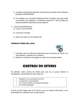 c) ¿Cuántas ordenaciones diferentes de diez letras se pueden hacer utilizando
la palabra CONVENCIÓN?
d) Un vendedor en su recorrido inicialmente tiene 4 posibles rutas para visitar
unos clientes, mas adelante 4, y finalmente cuenta con 7 rutas ¿Cuáles son
todas las posibles trayectorias de que dispone?
3. Cuál es la posibilidad para:
a) Lanzar un par de dados
b) Lanzar tres monedas
c) Sacar dos cartas de una baraja de 52.
TRABAJO FUERA DEL AULA
1. Consultar sobre las diferentes aplicaciones de las técnicas de conteo a la
vida cotidiana y copiarlas en el cuaderno.
2. Elaborar un ensayo de una pagina con base en la consulta anterior.
CENTROS DE INTERES
Se plantean cuatro centros de interés para que con su grupo realicen la
investigación y sustentación de este, estos son:
El éxito de este trabajo esta en la forma en que se recoja la información, en la
sistematización y aplicación que se haga de ella.
 Escalada en roca: pendiendo de un hilo
 La caída libre y el paracaidismo
 Los primeros cohetes y la exploración espacial
 Los misiles teledirigidos
 