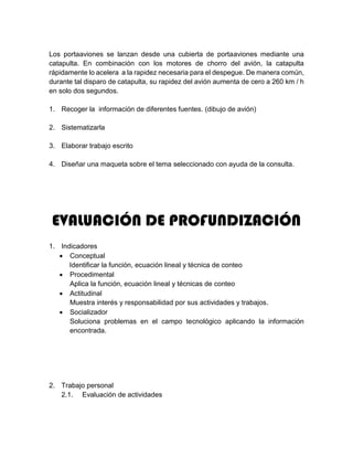 Los portaaviones se lanzan desde una cubierta de portaaviones mediante una
catapulta. En combinación con los motores de chorro del avión, la catapulta
rápidamente lo acelera a la rapidez necesaria para el despegue. De manera común,
durante tal disparo de catapulta, su rapidez del avión aumenta de cero a 260 km / h
en solo dos segundos.
1. Recoger la información de diferentes fuentes. (dibujo de avión)
2. Sistematizarla
3. Elaborar trabajo escrito
4. Diseñar una maqueta sobre el tema seleccionado con ayuda de la consulta.
EVALUACIÓN DE PROFUNDIZACIÓN
1. Indicadores
 Conceptual
Identificar la función, ecuación lineal y técnica de conteo
 Procedimental
Aplica la función, ecuación lineal y técnicas de conteo
 Actitudinal
Muestra interés y responsabilidad por sus actividades y trabajos.
 Socializador
Soluciona problemas en el campo tecnológico aplicando la información
encontrada.
2. Trabajo personal
2.1. Evaluación de actividades
 