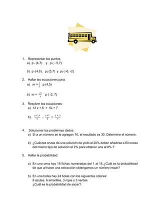1. Representar los puntos:
a) p1 (4,7) y p ( - 5,7)
b) p1 (4,6), p2 (5,7) y p3 ( -6, -2)
2. Hallar las ecuaciones para:
a) m =
1
2
p (4,5)
b) m =
−5
3
p ( -2, 7)
3. Resolver las ecuaciones:
a) 12 x + 6 = 5x + 7
b)
𝑥−13
5
-
𝑥+7
4
=
𝑥 + 5
7
4. Solucionar los problemas dados:
a) Si a un número se le agregan 16, el resultado es 30. Determine el número.
b) ¿Cuántas onzas de una solución de yodo al 20% deben añadirse a 80 onzas
del mismo tipo de solución al 2% para obtener una al 8%.?
5. Hallar la probabilidad:
a) En una urna hay 18 fichas numeradas del 1 al 18 ¿Cuál es la probabilidad
de que al hacer una extracción obtengamos un número impar?
b) En una bolsa hay 24 bolas con los siguientes colores:
8 azules, 6 amarillas, 3 rojas y 3 verdes
¿Cuál es la probabilidad de sacar?:
 