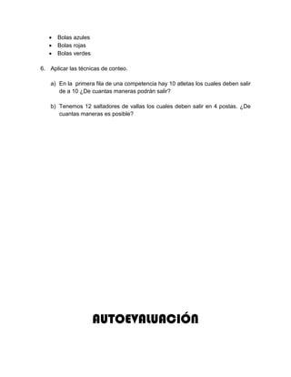  Bolas azules
 Bolas rojas
 Bolas verdes
6. Aplicar las técnicas de conteo.
a) En la primera fila de una competencia hay 10 atletas los cuales deben salir
de a 10 ¿De cuantas maneras podrán salir?
b) Tenemos 12 saltadores de vallas los cuales deben salir en 4 postas. ¿De
cuantas maneras es posible?
AUTOEVALUACIÓN
 