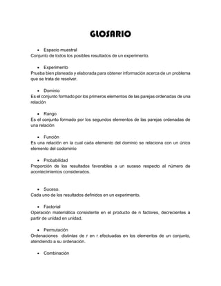 GLOSARIO
 Espacio muestral
Conjunto de todos los posibles resultados de un experimento.
 Experimento
Prueba bien planeada y elaborada para obtener información acerca de un problema
que se trata de resolver.
 Dominio
Es el conjunto formado por los primeros elementos de las parejas ordenadas de una
relación
 Rango
Es el conjunto formado por los segundos elementos de las parejas ordenadas de
una relación
 Función
Es una relación en la cual cada elemento del dominio se relaciona con un único
elemento del codominio
 Probabilidad
Proporción de los resultados favorables a un suceso respecto al número de
acontecimientos considerados.
 Suceso.
Cada uno de los resultados definidos en un experimento.
 Factorial
Operación matemática consistente en el producto de n factores, decrecientes a
partir de unidad en unidad.
 Permutación
Ordenaciones distintas de r en r efectuadas en los elementos de un conjunto,
atendiendo a su ordenación.
 Combinación
 