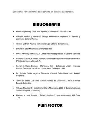 Selección de r en n elementos de un conjunto, sin atender a su ordenación.
BIBLIOGRAFIA
 Bonett Raymond y Uribe Julio Algebra y Geometría 2 McGraw – Hill
 Londoño Nelson y Hernando Bedoya Matemática progresiva 9° algebra y
geometría Editorial Norma.
 Alfonso Gobram Algebra elemental Grupo Editorial Iberoamérica.
 Dimaté M. Et al Matemática 9° Prentice Hall
 Olmos Alfredo y Martinez Luis Carlos Matemática práctica 9º Editorial Voluntad
 Centeno Gustavo, Centeno Holman y Jiménez Nelson Matemática constructiva
9º Editorial Libros y libres S.A.
 Kerner de Durán Silviane – Martínez J Heli – Ballesteros Víctor – Sabogal
Narciso Elementos de calculo Unisur Santa Fe Bogotá 1993.
 Dr. Aurelio Baldor Algebra Elemental Cultural Colombiana Ltda. Bogotá
Colombia.
 Torres de castro Luz Stella Manual práctico de Estadística 2 PIME Editores
Bogotá (Colombia)
 Villegas Mauricio R y Melo Esther Clara Matemática 2000 9° Editorial voluntad
Santa Fe Bogotá (Colombia)
 Martínez M. José, Cuadra L. Rafael y Jiménez V. José Matemáticas II McGraw
– Hill
PLAN LECTOR
 