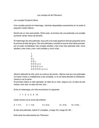 Los conejos de de Fibonacci
¡Un conejito! Exclamó Alicia.
Una conejita precisó el matemago, mientras depositaba suavemente en el suelo el
pequeño roedor blanco.
Dentro de un mes será adulto. Dicho esto, el anciano dio una palmada y la conejita
aumentó varias veces de tamaño.
El matemago dio otra palmada, hay junto a la oveja apareció otra tan pequeña como
la primera al salir del gorro. Dio otra palmada y sucedió lo que la niña había previsto:
por el suelo correteaban tres conejas adultas y dos crías otra palmada más: cinco
adultas y tres crías y otra: ocho adultas y cinco crías…
c
C
C c
C C c
C C C c c c
C C C C c c c
C C C C C c c c c c
¡Bravo! Aplaudió la niña, pero se contuvo de pronto-. Menos mal que mis palmadas
no hacen crecer y multiplicarse a las conejitas, si no se había llenado la habitación.
Vamos a ver la serie:
Al principio había un solo ejemplar; al cabo de un mes, seguía uno; al cabo de dos
meses, eran dos; al cabo de tres, tres…
Entre el matamago y la niña encontraron lo siguiente:
1 1 2 3 5 8 13
Cada número es la suma del anterior:
2 = 1+1; 3 = 1+2; 5 = 2+3; 8 = 3+5; 13 = 5+8…
Si das otra palmada, habrá 21 conejitas, y luego 34 y luego 55, 89…
Esta serie fue descubierta por Fibonacci.
 