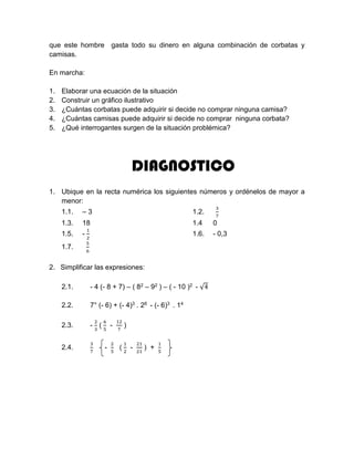 que este hombre gasta todo su dinero en alguna combinación de corbatas y
camisas.
En marcha:
1. Elaborar una ecuación de la situación
2. Construir un gráfico ilustrativo
3. ¿Cuántas corbatas puede adquirir si decide no comprar ninguna camisa?
4. ¿Cuántas camisas puede adquirir si decide no comprar ninguna corbata?
5. ¿Qué interrogantes surgen de la situación problémica?
DIAGNOSTICO
1. Ubique en la recta numérica los siguientes números y ordénelos de mayor a
menor:
1.1. – 3 1.2.
3
7
1.3. 18 1.4 0
1.5. -
1
2
1.6. - 0,3
1.7.
5
6
2. Simplificar las expresiones:
2.1. - 4 (- 8 + 7) – ( 82 – 92 ) – ( - 10 )2 - √4
2.2. 7° (- 6) + (- 4)3 . 26 - (- 6)3 . 14
2.3. -
2
3
(
6
5
-
12
7
)
2.4.
3
7
-
2
5
(
1
2
-
21
21
) +
1
5
 