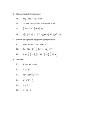 3. Adicionar los polinomios dados:
3.1. 5xy + 3ab; 14xy – 12ab
3.2. 12 rst + 7 abc – 5mn; 3mn – 4abc – 3rst
3.3.
1
2
ab +
1
3
a2 ;
1
2
ab +
1
4
b2
3.4. -
1
2
+
2
3
x2 +
1
2
xy ;
5
3
x2 -
1
10
xy +
1
6
y2 ;
1
12
x2 -
1
3
y2
4. Eliminar los signos de agrupación y simplificación:
4.1. - (a – 3b) + ( 2ª – b ) – (a + b )
4.2. 5x – ( 3y + 2 ) - - 4x + y – 5 z + 2y
4.3. 4 a -
2𝑎
3
+
𝑎
3
+ ( 3 a -
5𝑎
3
) -
𝑎
4
+ 2 a
5. Factorizar:
5.1. a2 by – ab2 y – aby
5.2. x2 - x +
1
4
5.3. 2 ( x – y) + y (x – y )
5.4. a2 – a2 b2 +
𝑏4
4
5.5. x2 - y2
5.6. x2 + 4x + 4
 