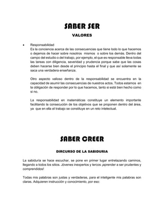 SABER SER
VALORES
 Responsabilidad
Es la conciencia acerca de las consecuencias que tiene todo lo que hacemos
o dejamos de hacer sobre nosotros mismos o sobre los demás. Dentro del
campo del estudio o del trabajo, por ejemplo, el que es responsable lleva todas
las tareas con diligencia, severidad y prudencia porque sabe que las cosas
deben hacerse bien desde el principio hasta el final y que así solamente se
saca una verdadera enseñanza.
Otro aspecto valioso dentro de la responsabilidad se encuentra en la
capacidad de asumir las consecuencias de nuestros actos. Todos estamos en
la obligación de responder por lo que hacemos, tanto si está bien hecho como
si no.
La responsabilidad en matemáticas constituye un elemento importante
facilitando la consecución de los objetivos que se proponen dentro del área,
ya que en ella el trabajo se constituye en un reto intelectual.
SABER CREER
DIRCURSO DE LA SABIDURIA
La sabiduría se hace escuchar, se pone en primer lugar entrelazando caminos,
llegando a todos los sitios. Jóvenes inexpertos y tercos ¡aprender a ser prudentes y
comprendidos!
Todas mis palabras son justas y verdaderas, para el inteligente mis palabras son
claras. Adquieren instrucción y conocimiento, por eso:
 