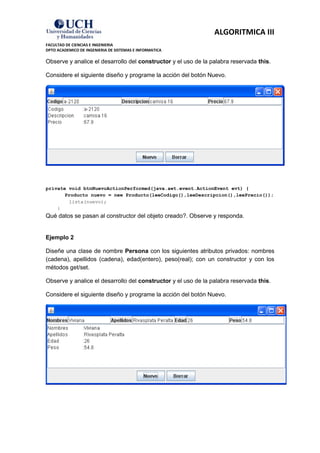 ALGORITMICA III
FACULTAD DE CIENCIAS E INGENIERIA
DPTO ACADEMICO DE INGENIERIA DE SISTEMAS E INFORMATICA

Observe y analice el desarrollo del constructor y el uso de la palabra reservada this.

Considere el siguiente diseño y programe la acción del botón Nuevo.




private void btnNuevoActionPerformed(java.awt.event.ActionEvent evt) {
       Producto nuevo = new Producto(leeCodigo(),leeDescripcion(),leePrecio());
        lista(nuevo);
    }
Qué datos se pasan al constructor del objeto creado?. Observe y responda.


Ejemplo 2

Diseñe una clase de nombre Persona con los siguientes atributos privados: nombres
(cadena), apellidos (cadena), edad(entero), peso(real); con un constructor y con los
métodos get/set.

Observe y analice el desarrollo del constructor y el uso de la palabra reservada this.

Considere el siguiente diseño y programe la acción del botón Nuevo.
 