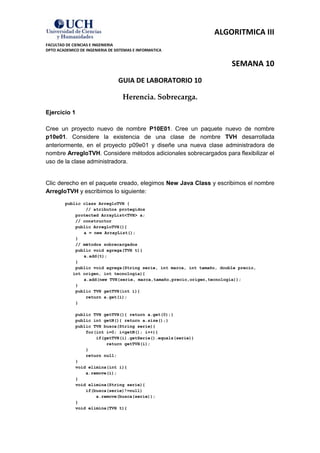 ALGORITMICA III
FACULTAD DE CIENCIAS E INGENIERIA
DPTO ACADEMICO DE INGENIERIA DE SISTEMAS E INFORMATICA


                                                                         SEMANA 10
                                 GUIA DE LABORATORIO 10

                                   Herencia. Sobrecarga.
Ejercicio 1

Cree un proyecto nuevo de nombre P10E01. Cree un paquete nuevo de nombre
p10e01. Considere la existencia de una clase de nombre TVH desarrollada
anteriormente, en el proyecto p09e01 y diseñe una nueva clase administradora de
nombre ArregloTVH. Considere métodos adicionales sobrecargados para flexibilizar el
uso de la clase administradora.


Clic derecho en el paquete creado, elegimos New Java Class y escribimos el nombre
ArregloTVH y escribimos lo siguiente:
         public class ArregloTVH {
                 // atributos protegidos
             protected ArrayList<TVH> a;
             // constructor
             public ArregloTVH(){
                a = new ArrayList();
             }
             // métodos sobrecargados
             public void agrega(TVH t){
                a.add(t);
             }
             public void agrega(String serie, int marca, int tamaño, double precio,
            int origen, int tecnologia){
                a.add(new TVH(serie, marca,tamaño,precio,origen,tecnologia));
             }
             public TVH getTVH(int i){
                 return a.get(i);
             }

             public TVH getTVH(){ return a.get(0);}
             public int getN(){ return a.size();}
             public TVH busca(String serie){
                 for(int i=0; i<getN(); i++){
                     if(getTVH(i).getSerie().equals(serie))
                         return getTVH(i);
                 }
                 return null;
             }
             void elimina(int i){
                 a.remove(i);
             }
             void elimina(String serie){
                 if(busca(serie)!=null)
                     a.remove(busca(serie));
             }
             void elimina(TVH t){
 