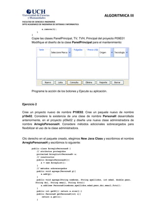 ALGORITMICA III
FACULTAD DE CIENCIAS E INGENIERIA
DPTO ACADEMICO DE INGENIERIA DE SISTEMAS E INFORMATICA

                  a.remove(t);
             }
         }
         Copie las clases PanelPrincipal, TV, TVH, Principal del proyecto P09E01
         Modifique el diseño de la clase PanelPrincipal para el mantenimiento:




         Programe la acción de los botones y Ejecute su aplicación.



Ejercicio 2

Cree un proyecto nuevo de nombre P10E02. Cree un paquete nuevo de nombre
p10e02. Considere la existencia de una clase de nombre PersonaH desarrollada
anteriormente, en el proyecto p09e02 y diseñe una nueva clase administradora de
nombre ArregloPersonasH. Considere métodos adicionales sobrecargados para
flexibilizar el uso de la clase administradora.


Clic derecho en el paquete creado, elegimos New Java Class y escribimos el nombre
ArregloPersonasH y escribimos lo siguiente:
         public class ArregloPersonasH {
             // atributos protegidos
             protected ArrayList<PersonaH> a;
             // constructor
             public ArregloPersonasH(){
                a = new ArrayList();
             }
             // métodos sobrecargados
             public void agrega(PersonaH p){
                a.add(p);
             }
             public void agrega(String nombres, String apellidos, int edad, double peso,
            String dni, String email, String foto){
                a.add(new PersonaH(nombres,apellidos,edad,peso,dni,email,foto));
             }
             public int getN(){ return a.size();}
             public PersonaH getPersonaH(int i){
                 return a.get(i);
             }
 