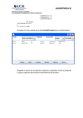 ALGORITMICA III
FACULTAD DE CIENCIAS E INGENIERIA
DPTO ACADEMICO DE INGENIERIA DE SISTEMAS E INFORMATICA

                                                  t.getPrecio()+"/"+
                                                  t.getOrigen()+"/"+
                                                  t.getTecnologia());
                        }
                        pw.close();
         }catch(Exception ex){}
         }
         }// fin de la clase


         Considere el mismo diseño de la clase PanelPrincipal para el mantenimiento:




         Programe la acción de los botones y Ejecute su aplicación. Cierre el programa
         y vuelva a ejecutar para verificar la permanencia de los datos.
 