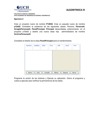 ALGORITMICA III
FACULTAD DE CIENCIAS E INGENIERIA
DPTO ACADEMICO DE INGENIERIA DE SISTEMAS E INFORMATICA

Ejercicio 2

Cree un proyecto nuevo de nombre P12E02. Cree un paquete nuevo de nombre
p12e02. Considere la existencia de las siguientes clases: Persona, PersonaH,
ArregloPersonasH, PanelPrincipal, Principal desarrolladas anteriormente, en el
proyecto p10e02 y diseñe una nueva clase hija       administradora de nombre
ArchivoPersonasH.


Considere el diseño de la clase PanelPrincipal para el mantenimiento:




Programe la acción de los botones y Ejecute su aplicación. Cierre el programa y
vuelva a ejecutar para verificar la permanencia de los datos.
 