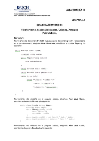 ALGORITMICA III
FACULTAD DE CIENCIAS E INGENIERIA
DPTO ACADEMICO DE INGENIERIA DE SISTEMAS E INFORMATICA


                                                                 SEMANA 13
                                 GUIA DE LABORATORIO 13

          Polimorfismo. Clases Abstractas. Custing. Arreglos
                            Polimórficos

Ejercicio 1:
Nuevo proyecto de nombre P13E01, nuevo paquete de nombre p13e01. Clic derecho
en el paquete creado, elegimos New Java Class, escribimos el nombre Figura y lo
siguiente:




Nuevamente, clic derecho en el paquete creado, elegimos New Java Class,
escribimos el nombre Circulo y lo siguiente:
        public class Circulo extends Figura{
               protected double radio;
               public Circulo(double radio){
                      super("Circulo");
                      this.radio = radio;
                }
               public double area(){ return Math.PI * radio * radio;}
               public double perimetro(){ return 2 * Math.PI * radio;}
        }


Nuevamente, clic derecho en el paquete creado, elegimos New Java Class,
escribimos el nombre Cuadrado y lo siguiente:
 