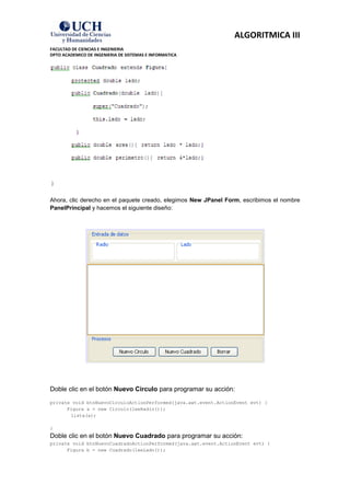 ALGORITMICA III
FACULTAD DE CIENCIAS E INGENIERIA
DPTO ACADEMICO DE INGENIERIA DE SISTEMAS E INFORMATICA




Ahora, clic derecho en el paquete creado, elegimos New JPanel Form, escribimos el nombre
PanelPrincipal y hacemos el siguiente diseño:




Doble clic en el botón Nuevo Circulo para programar su acción:
private void btnNuevoCirculoActionPerformed(java.awt.event.ActionEvent evt) {
      Figura a = new Circulo(leeRadio());
       lista(a);

}
Doble clic en el botón Nuevo Cuadrado para programar su acción:
private void btnNuevoCuadradoActionPerformed(java.awt.event.ActionEvent evt) {
      Figura b = new Cuadrado(leeLado());
 