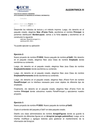 ALGORITMICA III
FACULTAD DE CIENCIAS E INGENIERIA
DPTO ACADEMICO DE INGENIERIA DE SISTEMAS E INFORMATICA

        lista(b);
}

public void lista(Figura f){
       imprime(f.info());
}
Desarrolle los métodos de lectura y el método imprime. Luego, clic derecho en el
paquete creado, elegimos New JFrame Form, escribimos el nombre Principal, le
ponemos distribución BorderLayout, vamos a la ficha source y escribimos en el
constructor lo siguiente:
         add(new PanelPrincipal());
         setSize(500,300);


Ya puede ejecutar su aplicación



Ejercicio 2:
Nuevo proyecto de nombre P13E02. Nuevo paquete de nombre p13e02. Clic derecho
en el paquete creado, elegimos New Java Class de nombre Empleado donde
escribimos su contenido.

Luego, clic derecho en el paquete creado, elegimos New Java Class de nombre
EmpleadoVendedor donde escribimos su contenido.

Luego, clic derecho en el paquete creado, elegimos New Java Class de nombre
EmpleadoPermanente donde escribimos su contenido.

Luego, clic derecho en el paquete creado, elegimos New JPanel Form de nombre
PanelPrincipal con la interface necesaria para crear objetos de diferente tipo de
empleado.

Finalmente, clic derecho en el paquete creado, elegimos New JFrame Form de
nombre Principal donde colocamos nuestro PanelPrincipal y ejecutamos nuestro
proyecto.



Ejercicio 3:
Nuevo proyecto de nombre P13E03. Nuevo paquete de nombre p13e03.

Copie el contenido del paquete p13e01 en éste paquete creado.

Diseñe una clase administradora de nombre ArregloFiguras donde se guarde la
información de diferentes figuras en un ArrayList (arreglo polimórfico). Luego, en la
interfaz modifique y agregue botones para gestionar el mantenimiento de la
información del ArrayList.
 