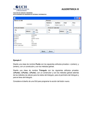 ALGORITMICA III
FACULTAD DE CIENCIAS E INGENIERIA
DPTO ACADEMICO DE INGENIERIA DE SISTEMAS E INFORMATICA




Ejemplo 5

Diseñe una clase de nombre Punto con los siguientes atributos privados: x (entero), y
(entero), con un constructor y con los métodos get/set.

Diseñe una clase de nombre Triangulo con los siguientes atributos privados:
a(Punto), b(Punto), c(Punto), con un constructor y con los métodos get/set además
de los métodos de cálculo para los lados del triángulo, para el perímetro del triángulo y
para el área del triángulo.

Considere el diseño de una GUI para programar la acción del botón nuevo.
 