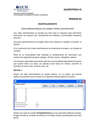 ALGORITMICA III
FACULTAD DE CIENCIAS E INGENIERIA
DPTO ACADEMICO DE INGENIERIA DE SISTEMAS E INFORMATICA


                                                                        SEMANA 03
                                      ENCAPSULAMIENTO

            Clases administradoras con arreglos. Palabra reservada final

Una clase administradora es aquella que tiene todo lo necesario para administrar
información de cualquier tipo, considerando los atributos y funcionalidad necesarios
para ello.

Una clase administradora con arreglos utiliza como atributos: el arreglo, el contador, el
tamaño.

En el constructor de la clase administradora se dimensiona el arreglo y se inicializa el
contador.

Parte de su funcionalidad está orientada al mantenimiento de información que
involucra los siguientes procesos: agregar, eliminar, buscar, reemplazar, obtener.

Los procesos adicionales que formen parte de su funcionalidad dependerá del alcance
que quieran darle a la clase, por ejemplo sumar todos los valores, encontrar el
promedio, el mayor valor, el menor valor, etc.

Ejemplo 1:

Diseñe una clase administradora de valores enteros en un arreglo, que permita
realizar los procesos que se indican en la siguiente interface gráfica de usuario:




Diseñe una clase de nombre ArregloDeEnteros con los siguientes atributos privados:
arreglo de enteros, contador de enteros en el arreglo (entero), tamaño(entero) de valor
fijo 30.
 
