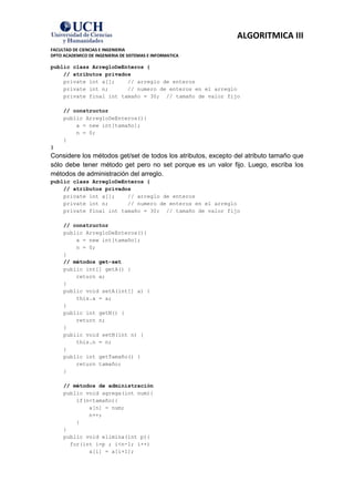 ALGORITMICA III
FACULTAD DE CIENCIAS E INGENIERIA
DPTO ACADEMICO DE INGENIERIA DE SISTEMAS E INFORMATICA

public class ArregloDeEnteros {
    // atributos privados
    private int a[];    // arreglo de enteros
    private int n;      // numero de enteros en el arreglo
    private final int tamaño = 30; // tamaño de valor fijo

     // constructor
     public ArregloDeEnteros(){
         a = new int[tamaño];
         n = 0;
     }
}
Considere los métodos get/set de todos los atributos, excepto del atributo tamaño que
sólo debe tener método get pero no set porque es un valor fijo. Luego, escriba los
métodos de administración del arreglo.
public class ArregloDeEnteros {
    // atributos privados
    private int a[];    // arreglo de enteros
    private int n;      // numero de enteros en el arreglo
    private final int tamaño = 30; // tamaño de valor fijo

     // constructor
     public ArregloDeEnteros(){
         a = new int[tamaño];
         n = 0;
     }
     // métodos get-set
     public int[] getA() {
         return a;
     }
     public void setA(int[] a) {
         this.a = a;
     }
     public int getN() {
         return n;
     }
     public void setN(int n) {
         this.n = n;
     }
     public int getTamaño() {
         return tamaño;
     }

     // métodos de administración
     public void agrega(int num){
         if(n<tamaño){
             a[n] = num;
             n++;
         }
     }
     public void elimina(int p){
       for(int i=p ; i<n-1; i++)
             a[i] = a[i+1];
 