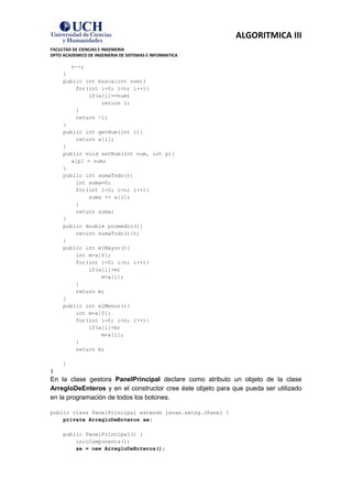 ALGORITMICA III
FACULTAD DE CIENCIAS E INGENIERIA
DPTO ACADEMICO DE INGENIERIA DE SISTEMAS E INFORMATICA

        n--;
     }
     public int busca(int num){
         for(int i=0; i<n; i++){
             if(a[i]==num)
                 return i;
         }
         return -1;
     }
     public int getNum(int i){
         return a[i];
     }
     public void setNum(int num, int p){
        a[p] = num;
     }
     public int sumaTodo(){
         int suma=0;
         for(int i=0; i<n; i++){
             suma += a[i];
         }
         return suma;
     }
     public double promedio(){
         return sumaTodo()/n;
     }
     public int elMayor(){
         int m=a[0];
         for(int i=0; i<n; i++){
             if(a[i]>m)
                 m=a[i];
         }
         return m;
     }
     public int elMenor(){
         int m=a[0];
         for(int i=0; i<n; i++){
             if(a[i]<m)
                 m=a[i];
         }
         return m;

     }
}
En la clase gestora PanelPrincipal declare como atributo un objeto de la clase
ArregloDeEnteros y en el constructor cree éste objeto para que pueda ser utilizado
en la programación de todos los botones.

public class PanelPrincipal extends javax.swing.JPanel {
    private ArregloDeEnteros ae;

     public PanelPrincipal() {
         initComponents();
         ae = new ArregloDeEnteros();
 