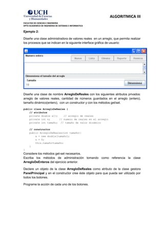 ALGORITMICA III
FACULTAD DE CIENCIAS E INGENIERIA
DPTO ACADEMICO DE INGENIERIA DE SISTEMAS E INFORMATICA

Ejemplo 2:

Diseñe una clase administradora de valores reales en un arreglo, que permita realizar
los procesos que se indican en la siguiente interface gráfica de usuario:




Diseñe una clase de nombre ArregloDeReales con los siguientes atributos privados:
arreglo de valores reales, cantidad de números guardados en el arreglo (entero),
tamaño dinámico(entero), con un constructor y con los métodos get/set.

public class ArregloDeReales {
    // atributos
    private double a[];    // arreglo de reales
    private int n;      // numero de reales en el arreglo
    private int tamaño; // tamaño de valor dinámico

     // constructor
     public ArregloDeReales(int tamaño){
         a = new double[tamaño];
         n = 0;
         this.tamaño=tamaño;
     }
}
Considere los métodos get-set necesarios.
Escriba los métodos de administración tomando como referencia la clase
ArregloDeEnteros del ejercicio anterior.

Declare un objeto de la clase ArregloDeReales como atributo de la clase gestora
PanelPrincipal y en el constructor cree éste objeto para que pueda ser utilizado por
todos los botones.

Programe la acción de cada uno de los botones.
 