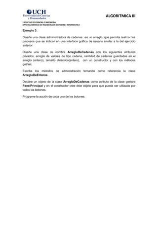 ALGORITMICA III
FACULTAD DE CIENCIAS E INGENIERIA
DPTO ACADEMICO DE INGENIERIA DE SISTEMAS E INFORMATICA

Ejemplo 3:

Diseñe una clase administradora de cadenas en un arreglo, que permita realizar los
procesos que se indican en una interface gráfica de usuario similar a la del ejercicio
anterior.

Diseñe una clase de nombre ArregloDeCadenas con los siguientes atributos
privados: arreglo de valores de tipo cadena, cantidad de cadenas guardadas en el
arreglo (entero), tamaño dinámico(entero), con un constructor y con los métodos
get/set.

Escriba los métodos de administración tomando como referencia la clase
ArregloDeEnteros.

Declare un objeto de la clase ArregloDeCadenas como atributo de la clase gestora
PanelPrincipal y en el constructor cree éste objeto para que pueda ser utilizado por
todos los botones.

Programe la acción de cada uno de los botones.
 