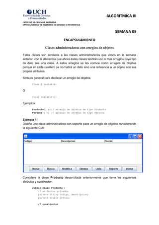ALGORITMICA III
FACULTAD DE CIENCIAS E INGENIERIA
DPTO ACADEMICO DE INGENIERIA DE SISTEMAS E INFORMATICA


                                                                      SEMANA 05
                                      ENCAPSULAMIENTO

                     Clases administradoras con arreglos de objetos

Estas clases son similares a las clases administradoras que vimos en la semana
anterior, con la diferencia que ahora éstas clases tendrán uno o más arreglos cuyo tipo
de dato sea una clase. A éstos arreglos se les conoce como arreglos de objetos
porque en cada casillero ya no habrá un dato sino una referencia a un objeto con sus
propios atributos.

Sintaxis general para declarar un arreglo de objetos:

        Clase[] variable;

Ó

        Clase variable[];

Ejemplos:

        Producto[] a; // arreglo de objetos de tipo Producto
        Persona[] b; // arreglo de objetos de tipo Persona


Ejemplo 1:
Diseñe una clase administradora con soporte para un arreglo de objetos considerando
la siguiente GUI:




Considere la clase Producto desarrollada anteriormente que tiene los siguientes
atributos y constructor:

         public class Producto {
             // atributos privados
             private String codigo, descripcion;
             private double precio;

              // constructor
 