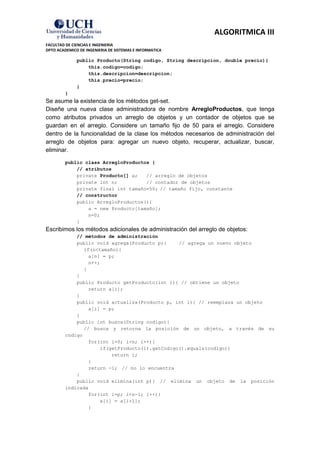 ALGORITMICA III
FACULTAD DE CIENCIAS E INGENIERIA
DPTO ACADEMICO DE INGENIERIA DE SISTEMAS E INFORMATICA

              public Producto(String codigo, String descripcion, double precio){
                  this.codigo=codigo;
                  this.descripcion=descripcion;
                  this.precio=precio;
              }
         }
Se asume la existencia de los métodos get-set.
Diseñe una nueva clase administradora de nombre ArregloProductos, que tenga
como atributos privados un arreglo de objetos y un contador de objetos que se
guardan en el arreglo. Considere un tamaño fijo de 50 para el arreglo. Considere
dentro de la funcionalidad de la clase los métodos necesarios de administración del
arreglo de objetos para: agregar un nuevo objeto, recuperar, actualizar, buscar,
eliminar.

         public class ArregloProductos {
             // atributos
             private Producto[] a;   // arreglo de objetos
             private int n;          // contador de objetos
             private final int tamaño=50; // tamaño fijo, constante
             // constructor
             public ArregloProductos(){
                 a = new Producto[tamaño];
                 n=0;
             }
Escribimos los métodos adicionales de administración del arreglo de objetos:
             // métodos de administración
             public void agrega(Producto p){     // agrega un nuevo objeto
                if(n<tamaño){
                  a[n] = p;
                  n++;
                }
             }
             public Producto getProducto(int i){ // obtiene un objeto
                  return a[i];
             }
             public void actualiza(Producto p, int i){ // reemplaza un objeto
                  a[i] = p;
             }
             public int busca(String codigo){
                // busca y retorna la posición de un objeto, a través de su
         codigo
                  for(int i=0; i<n; i++){
                      if(getProducto(i).getCodigo().equals(codigo))
                          return i;
                  }
                  return -1; // no lo encuentra
             }
             public void elimina(int p){ // elimina un objeto de la posición
         indicada
                  for(int i=p; i<n-1; i++){
                      a[i] = a[i+1];
                  }
 