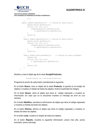 ALGORITMICA III
FACULTAD DE CIENCIAS E INGENIERIA
DPTO ACADEMICO DE INGENIERIA DE SISTEMAS E INFORMATICA

                   n--;
               }
             public double mayorPrecio(){    // retorna el mayor precio
                   double m=a[0].getPrecio();
                   for(int i=1; i<n; i++){
                        if(getProducto(i).getPrecio()>m)
                            m =getProducto(i).getPrecio();
                   }
                   return m;
               }
               public double menorPrecio(){ // retorna el menor precio
                   double m=a[0].getPrecio();
                   for(int i=1; i<n; i++){
                        if(getProducto(i).getPrecio()<m)
                            m =getProducto(i).getPrecio();
                   }
                   return m;
               }
               public double precioPromedio(){      // retorna el precio promedio
                   double s=0;
                   for(int i=1; i<n; i++){
                        s +=getProducto(i).getPrecio();
                   }
                   return s/n;
               }
         }


Declare y cree el objeto ap de la clase ArregloProductos:

                 ArregloProductos ap = new ArregloProductos();


Programe la acción de cada botón considerando lo siguiente:

En el botón Nuevo, crea un objeto de la clase Producto, lo guarda en el arreglo de
objetos y muestra un listado de todos los objetos. Evita la duplicidad de códigos.

En el botón Busca, ubica el objeto que tiene el código ingresado y muestra su
información. En caso que no lo encuentre muestra un mensaje de error en una
ventana.

En el botón Modifica, actualiza la información de objeto que tiene el código ingresado
y muestra un listado de todos los objetos.

En el botón Elimina, elimina el objeto que tiene el código ingresado y muestra un
listado de todos los objetos.

En el botón Lista, muestra un listado de todos los objetos.

En el botón Reporte, muestra la siguiente información: precio más alto, precio
promedio, precio más bajo.
 