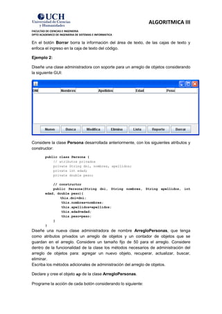 ALGORITMICA III
FACULTAD DE CIENCIAS E INGENIERIA
DPTO ACADEMICO DE INGENIERIA DE SISTEMAS E INFORMATICA

En el botón Borrar borra la información del área de texto, de las cajas de texto y
enfoca el ingreso en la caja de texto del código.

Ejemplo 2:

Diseñe una clase administradora con soporte para un arreglo de objetos considerando
la siguiente GUI:




Considere la clase Persona desarrollada anteriormente, con los siguientes atributos y
constructor:

         public class Persona {
             // atributos privados
             private String dni, nombres, apellidos;
             private int edad;
             private double peso;

             // constructor
             public Persona(String dni, String nombres, String apellidos, int
         edad, double peso){
                this.dni=dni;
                 this.nombres=nombres;
                 this.apellidos=apellidos;
                 this.edad=edad;
                 this.peso=peso;
             }
         }
Diseñe una nueva clase administradora de nombre ArregloPersonas, que tenga
como atributos privados un arreglo de objetos y un contador de objetos que se
guardan en el arreglo. Considere un tamaño fijo de 50 para el arreglo. Considere
dentro de la funcionalidad de la clase los métodos necesarios de administración del
arreglo de objetos para: agregar un nuevo objeto, recuperar, actualizar, buscar,
eliminar.
Escriba los métodos adicionales de administración del arreglo de objetos.

Declare y cree el objeto ap de la clase ArregloPersonas.

Programe la acción de cada botón considerando lo siguiente:
 