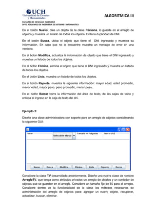 ALGORITMICA III
FACULTAD DE CIENCIAS E INGENIERIA
DPTO ACADEMICO DE INGENIERIA DE SISTEMAS E INFORMATICA

En el botón Nuevo, crea un objeto de la clase Persona, lo guarda en el arreglo de
objetos y muestra un listado de todos los objetos. Evita la duplicidad de DNI.

En el botón Busca, ubica el objeto que tiene el DNI ingresado y muestra su
información. En caso que no lo encuentre muestra un mensaje de error en una
ventana.

En el botón Modifica, actualiza la información de objeto que tiene el DNI ingresado y
muestra un listado de todos los objetos.

En el botón Elimina, elimina el objeto que tiene el DNI ingresado y muestra un listado
de todos los objetos.

En el botón Lista, muestra un listado de todos los objetos.

En el botón Reporte, muestra la siguiente información: mayor edad, edad promedio,
menor edad, mayor peso, peso promedio, menor peso.

En el botón Borrar borra la información del área de texto, de las cajas de texto y
enfoca el ingreso en la caja de texto del dni.



Ejemplo 3:

Diseñe una clase administradora con soporte para un arreglo de objetos considerando
la siguiente GUI:




Considere la clase TV desarrollada anteriormente. Diseñe una nueva clase de nombre
ArregloTV, que tenga como atributos privados un arreglo de objetos y un contador de
objetos que se guardan en el arreglo. Considere un tamaño fijo de 50 para el arreglo.
Considere dentro de la funcionalidad de la clase los métodos necesarios de
administración del arreglo de objetos para: agregar un nuevo objeto, recuperar,
actualizar, buscar, eliminar.
 
