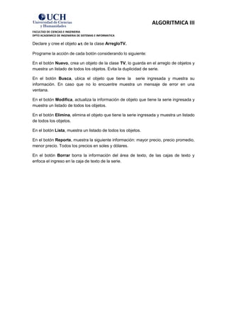 ALGORITMICA III
FACULTAD DE CIENCIAS E INGENIERIA
DPTO ACADEMICO DE INGENIERIA DE SISTEMAS E INFORMATICA

Declare y cree el objeto at de la clase ArregloTV.

Programe la acción de cada botón considerando lo siguiente:

En el botón Nuevo, crea un objeto de la clase TV, lo guarda en el arreglo de objetos y
muestra un listado de todos los objetos. Evita la duplicidad de serie.

En el botón Busca, ubica el objeto que tiene la serie ingresada y muestra su
información. En caso que no lo encuentre muestra un mensaje de error en una
ventana.

En el botón Modifica, actualiza la información de objeto que tiene la serie ingresada y
muestra un listado de todos los objetos.

En el botón Elimina, elimina el objeto que tiene la serie ingresada y muestra un listado
de todos los objetos.

En el botón Lista, muestra un listado de todos los objetos.

En el botón Reporte, muestra la siguiente información: mayor precio, precio promedio,
menor precio. Todos los precios en soles y dólares.

En el botón Borrar borra la información del área de texto, de las cajas de texto y
enfoca el ingreso en la caja de texto de la serie.
 