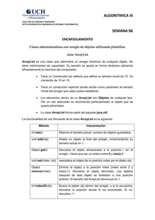 ALGORITMICA III
FACULTAD DE CIENCIAS E INGENIERIA
DPTO ACADEMICO DE INGENIERIA DE SISTEMAS E INFORMATICA


                                                                              SEMANA 06
                                      ENCAPSULAMIENTO

       Clases administradoras con arreglo de objetos utilizando plantillas:

                                           clase ArrayList

ArrayList es una clase que administra un arreglo dinámico de cualquier objeto. No
tiene restricciones de capacidad. Su tamaño se ajusta en forma dinámica utilizando
eficientemente la memoria del computador.

                 Tiene un Constructor por defecto que define un tamaño inicial de 10. Va
                 creciendo de 10 en 10.

                 Tiene un constructor explícito donde recibe como parámetro el tamaño
                 inicial del arreglo que usted quiera establecer.

                 Los elementos dentro de un ArrayList son Objetos de cualquier tipo.
                 Par un uso adecuado se recomienda particularizarlo al objeto que se
                 quiera administrar.

                 La clase ArrayList forma parte del paquete java.util

La funcionalidad de uso frecuente de la clase ArrayList es la siguiente:

                Método                                   Interpretación

         int size()                Retorna el tamaño actual: numero de objetos guardados.

         void add(obj)             Añade un objeto al final del arreglo, incrementando su
                                   tamaño actual en 1.

         Object get(i)             Devuelve el objeto almacenado a la posición i en el
                                   arreglo. i tiene que ser un entero entre 0 y size()-1.

         void set(index, obj)      reemplaza el objeto de la posición index por el objeto obj.

         Object                    Elimina el objeto a la posición index (index entre 0 y
         remove(index)             size()-1). Devuelve el objeto eliminado. Los objetos
                                   después de este objeto se trasladan a una posición
                                   anterior. El tamaño del ArrayList disminuye en 1.

         int indexOf(obj)          Busca el objeto obj dentro del arreglo, y si lo encuentra,
                                   devuelve la posición donde lo ha encontrado. Si no,
                                   devuelve -1.
 