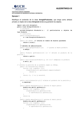 ALGORITMICA III
FACULTAD DE CIENCIAS E INGENIERIA
DPTO ACADEMICO DE INGENIERIA DE SISTEMAS E INFORMATICA

Ejemplo 1

Modifique el contenido de la clase ArregloProductos, que tenga como atributo
privado un objeto de la clase ArrayList donde se guardarán los objetos.

         import java.util.ArrayList;
         public class ArregloProductos {
             // atributos
             private ArrayList <Producto> a ;   // particulariza a objetos de
         tipo Producto
             // constructor
             public ArregloProductos(){
                 a = new ArrayList<Producto>();
             }
             public int getN() {// retorna el numero de objetos guardados
                 return a.size();
             }
             // métodos de administración
             public void agrega(Producto p){    // guarda un Nuevo producto
                 a.add(p);
             }
             public Producto getProducto(int i){ // obtiene un producto de la
         posición i
                 return a.get(i);
             }
             public void actualiza(Producto p, int i){// reemplaza un producto
                 a.set(i, p);
             }
         // retorna la posición de un producto según su código.
             public int busca(String codigo){
                 for(int i=0; i<getN(); i++){
                     if(getProducto(i).getCodigo().equals(codigo))
                          return i;
                 }
                 return -1; // no lo encontró
             }

              public void elimina(int p){// elimina el producto de la posición p
                 a.remove(p);
              }
              public double mayorPrecio(){// retorna el mayor precio
                  double m=a.get(0).getPrecio();
                  for(int i=1; i<getN(); i++){
                      if(getProducto(i).getPrecio()>m)
                          m =getProducto(i).getPrecio();
                  }
                  return m;
              }
              public double menorPrecio(){// retorna el menor precio
                  double m=a.get(0).getPrecio();
                  for(int i=1; i<getN(); i++){
                      if(getProducto(i).getPrecio()<m)
                          m =getProducto(i).getPrecio();
                  }
 