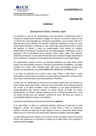ALGORITMICA III
FACULTAD DE CIENCIAS E INGENIERIA
DPTO ACADEMICO DE INGENIERIA DE SISTEMAS E INFORMATICA


                                                                           SEMANA 09
                                             HERENCIA


                         Jerarquía de Clases, extends, super
La Herencia es una de las características más importantes y beneficiosas para el
enfoque de programación orientado a objetos. En resumen se trata de “utilizar lo que
ya está hecho” para agregarle y/o cambiarle funcionalidad, nunca quitarle. Esto en la
vida real tiene mucho sentido. Por ejemplo, Existiendo el televisor en blanco y negro
(clase Padre) fabricaron el televisor a color (clase Hija) aprovechando todo lo bueno
del televisor en blanco y negro ya implementado como cambio de canales,
administración del volumen, mecanismo de encendido/apagado. Al televisor a color le
agregaron más funcionalidad como: soportar audio, video, cable. Otro ejemplo:
Existiendo el televisor a color (clase Padre) fabricaron el televisor digital (clase Hija) al
que le cambiaron y agregaron funcionalidad para el soporte de la tecnología digital.

En programación sucede lo mismo, por ejemplo: Existiendo una clase Fecha (clase
Padre) cuya funcionalidad soporta un formato de presentación DD/MM/AA , se puede
construir una nueva clase FechaM (clase Hija) cuya funcionalidad soporte más
formatos de presentación como DD/NOMBRE DEL MES/AAAA, AA/MM/DD, etc.

A la clase ya existente se le conoce como clase Padre ó clase Base ó clase
Ascendiente o Super clase. En cambio a la nueva clase que hereda se le conoce como
clase Hija ó clase Derivada ó clase Descendiente o Subclase.

Cuando uno va a desarrollar por primera vez una clase y piensa que con el tiempo se
podría utilizar como clase Padre, entonces el nivel de acceso a sus atributos deja de
ser prívate y se debe considerar como protected ya que sigue permitiendo el
encapsulamiento pero además dispone su acceso directo de todas sus clases
descendientes. En cambio, cuando la clase que se va a heredar ya existe con un nivel
de acceso prívate para sus atributos, entonces la clase hija tiene que utilizar la
funcionalidad pública de acceso a sus atributos.

La palabra reservada que implementa la herencia es extends.

Si la clase Padre no tiene un constructor explícito, entonces la clase Hija no está
obligada a tenerlo. Sin embargo, cuando la clase Padre sí tiene un constructor
explícito, entonces la clase Hija sí está obligada a tener su constructor desde donde
debe invocar al constructor de la clase Padre utilizando la palabra reservada super.

La clase Hija puede tener métodos con el mismo nombre que algún método de la clase
Padre. Para diferenciar su invocación al método de la clase Padre se le antepone la
palabra reservada super.
 