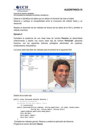 ALGORITMICA III
FACULTAD DE CIENCIAS E INGENIERIA
DPTO ACADEMICO DE INGENIERIA DE SISTEMAS E INFORMATICA

Observe e identifique los datos que se utilizan al momento de crear el objeto.
Observe y verifique la compatibilidad entre la invocación del método lista() y su
desarrollo.

Repase el desarrollo de los métodos de lectura de los datos de la GUI y también el
método imprime().

Ejemplo 2

Considere la existencia de una clase base de nombre Persona ya desarrollada
anteriormente y diseñe una nueva clase hija de nombre PersonaH, aplicando
herencia, con los siguientes atributos protegidos adicionales: dni (cadena),
email(cadena), foto(cadena).

La nueva clase hija debe ser utilizada para el proceso de la siguiente GUI:




Diseño de la clase hija:

public class PersonaH extends Persona {
    // atributos protegidos
    protected String dni, email, foto;
        // constructor
    public PersonaH(String nombres, String apellidos, int edad, double peso,
                    String dni, String email, String foto){
        super(nombres,apellidos,edad,peso);
        this.dni=dni;
        this.email =email;
        this.foto =foto;
    }
Complete los métodos get-set. Observe y analice la aplicación de Herencia.
Programe la acción del botón Nuevo
 